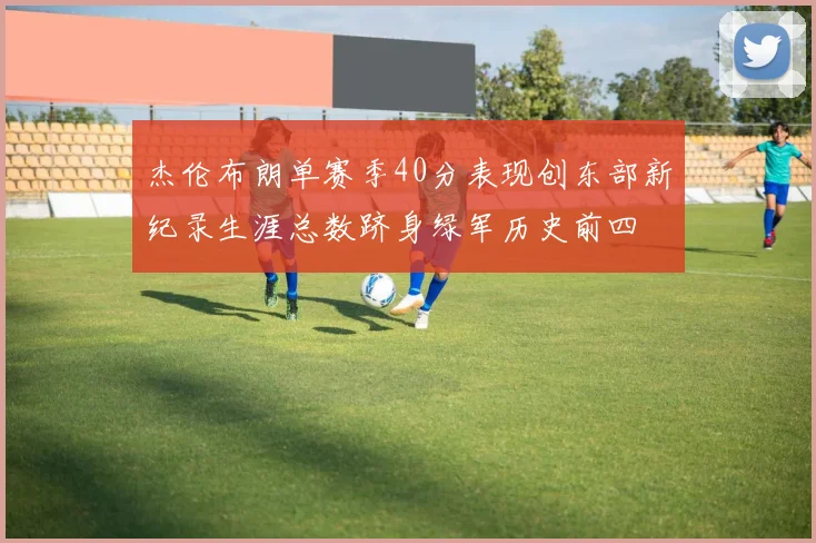 杰伦布朗单赛季40分表现创东部新纪录生涯总数跻身绿军历史前四