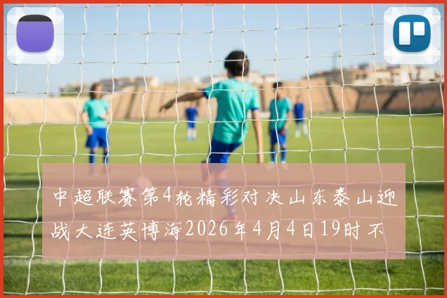 中超联赛第4轮精彩对决山东泰山迎战大连英博海2026年4月4日19时不容错过