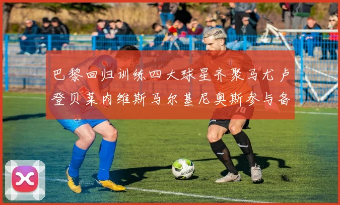 巴黎回归训练四大球星齐聚马尤卢登贝莱内维斯马尔基尼奥斯参与备战