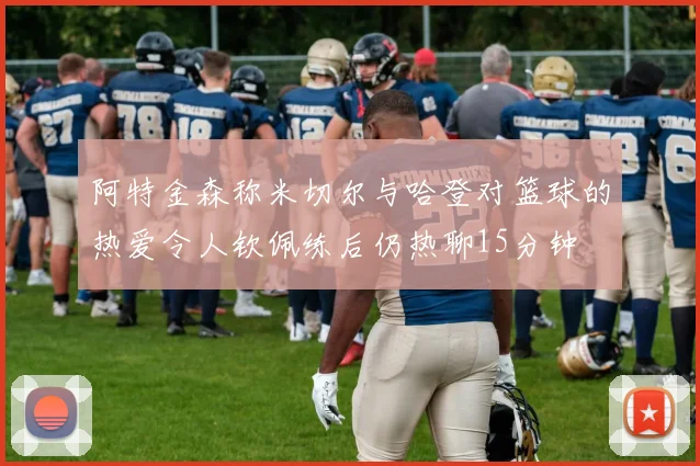 阿特金森称米切尔与哈登对篮球的热爱令人钦佩练后仍热聊15分钟