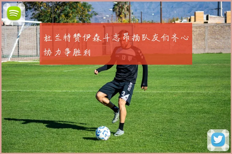 杜兰特赞伊森斗志昂扬队友们齐心协力争胜利
