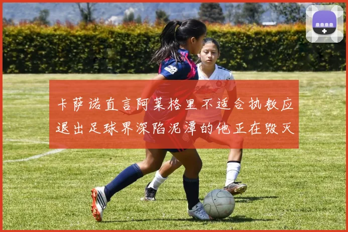 卡萨诺直言阿莱格里不适合执教应退出足球界深陷泥潭的他正在毁灭足球魅力