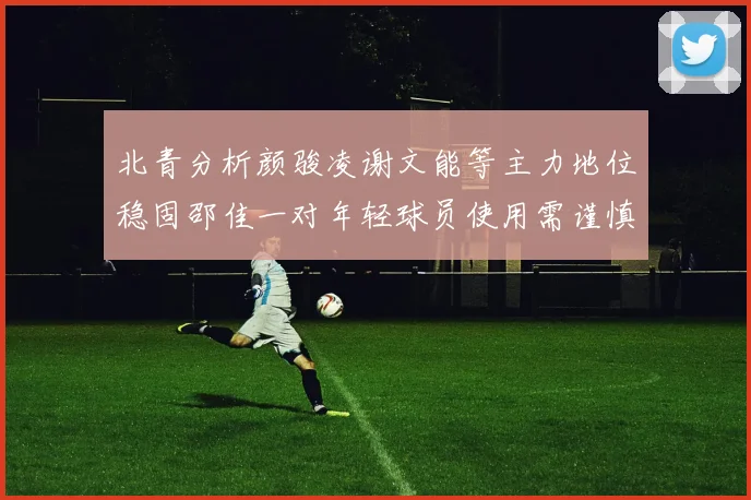 北青分析颜骏凌谢文能等主力地位稳固邵佳一对年轻球员使用需谨慎