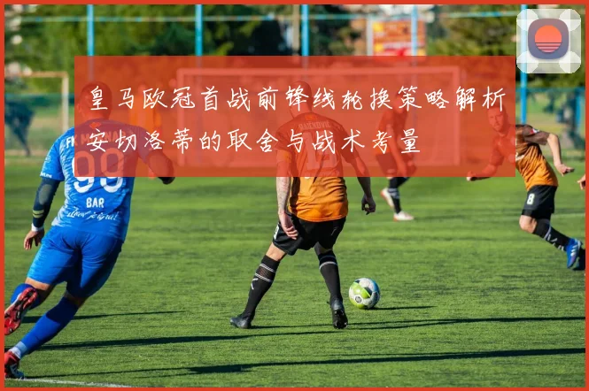 皇马欧冠首战前锋线轮换策略解析安切洛蒂的取舍与战术考量
