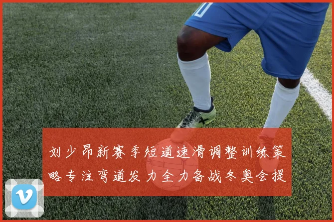 刘少昂新赛季短道速滑调整训练策略专注弯道发力全力备战冬奥会提升速度