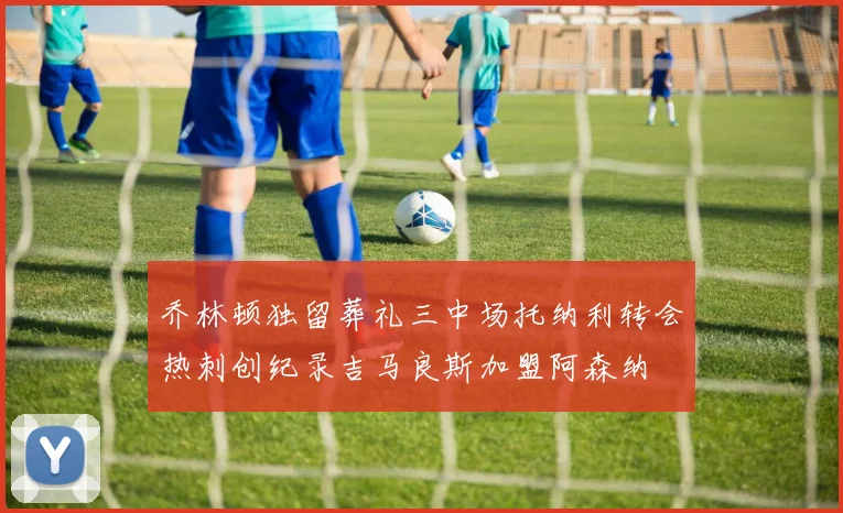 乔林顿独留葬礼三中场托纳利转会热刺创纪录吉马良斯加盟阿森纳